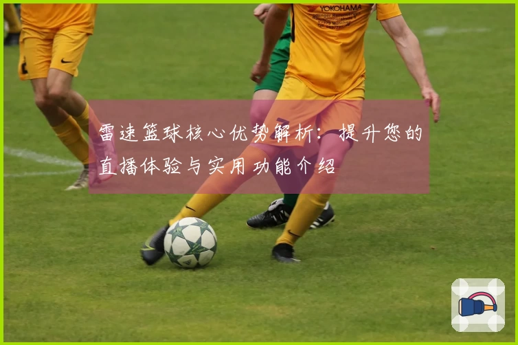 雷速篮球核心优势解析：提升您的直播体验与实用功能介绍